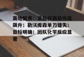 yy易游体育官网-赛地聚焦：足总杯赛后热度飙升；勒沃库森单刀错失；目标明确；团队化学反应显著